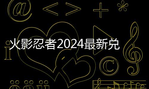 忍者兑换兑换码 码一览最新有效火影